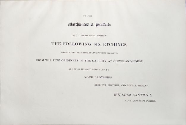 Dedication page. Text reads, “To the Marchioness of Stafford: May It Please Your Ladyship, the Following Six Etchings, being First Attempts by an Untutored Hand”. The text continues, and is signed, “William Cantrill, Your Ladyship’s Porter”. All the text is serifed and capitalized except the dedicatee’s title, Marchioness of Stafford”, which is in a Gothic style.
